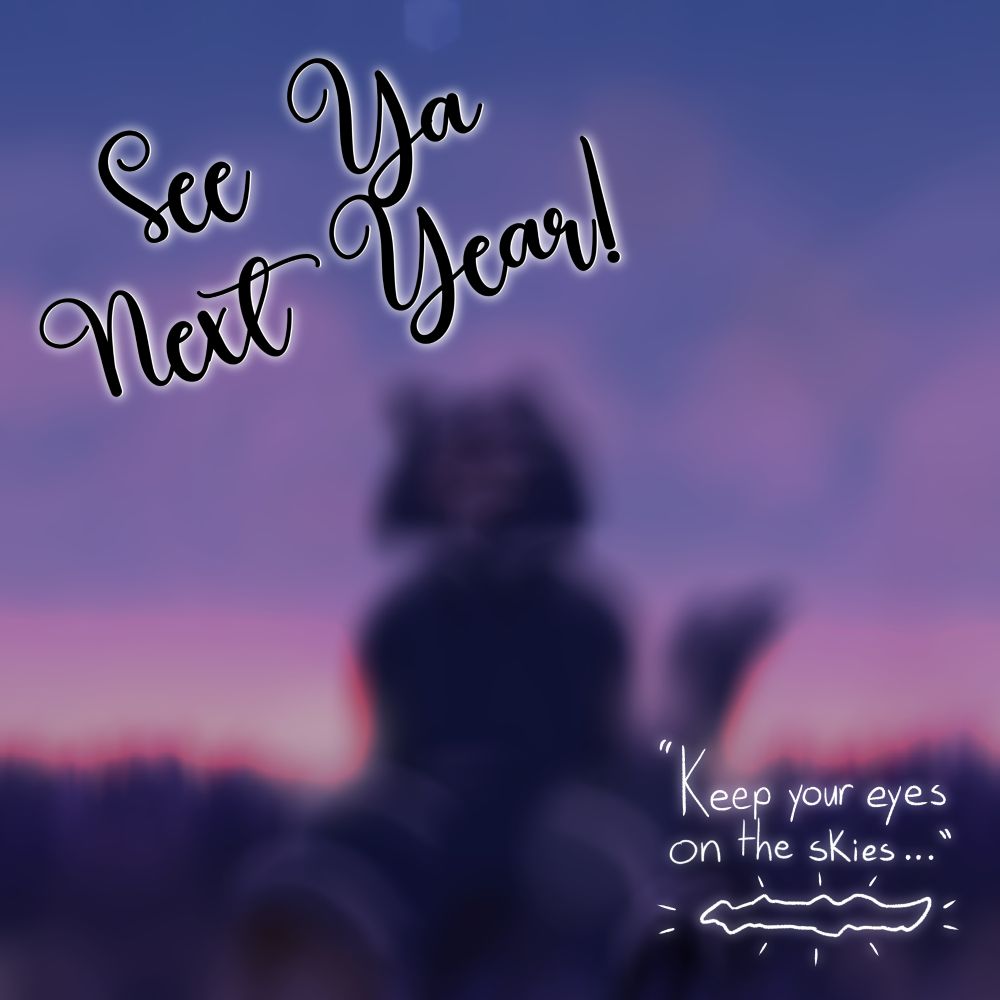 A blurry, silhouetted picture of Safir sitting in a field at either sunrise or sunset. The sky is made up of various shades of blue, purple, pink, and orange, while Saf and the field itself are a dark purple with slight accents of lighter colors. The text 'See Ya Next Year!' is at the top left, tilted at an incline in cursive, while the text "Keep your eyes on the skies..." is in the bottom right corner above a doodle of the Rift, which itself has little lines signifying light coming off of it.