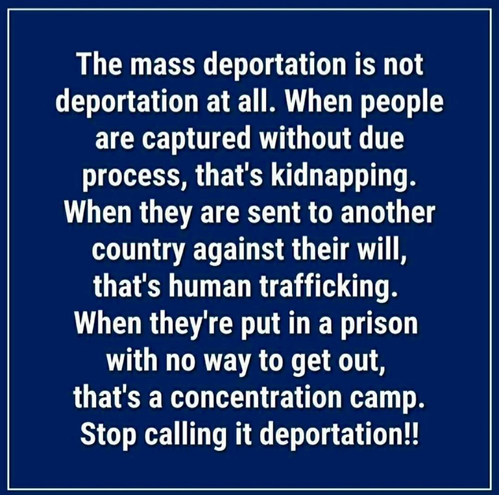 The mass deportation is not deportation at all. When people are captured without due process, that's kidnapping. When they are sent to another country against their will, that's human trafficking. When they're put in a prison with no way to get out, that's a concentration camp.
Stop calling it deportation!