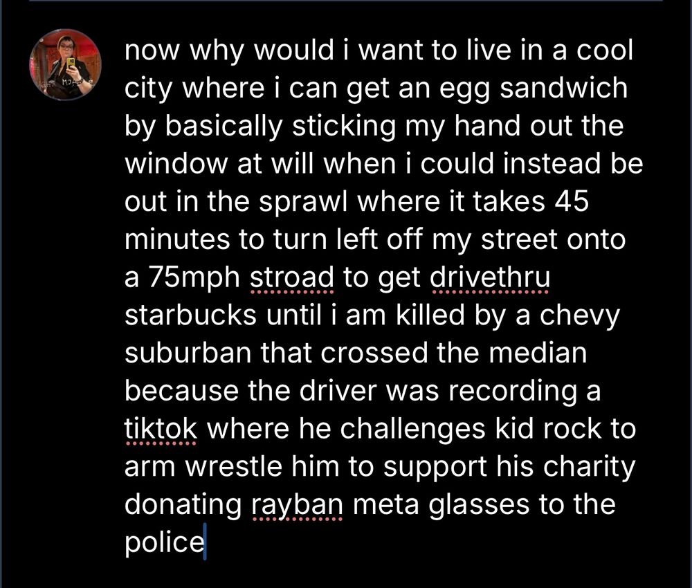 now why would i want to live in a cool city where i can get an egg sandwich by basically sticking my hand out the window at will when i could instead be out in the sprawl where it takes 45 minutes to turn left off my street onto a 75mph stroad to get drivethru starbucks until i am killed by a chevy suburban that crossed the median because the driver was recording a tiktok where he challenges kid rock to arm wrestle him to support his charity donating rayban meta glasses to the police