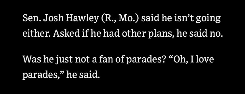 Quote from the WSJ article about how no one is going to Trump’s birthday parade:

“Sen. Josh Hawley (R., Mo.) said he isn’t going either. Asked if he had other plans, he said no. 
Was he just not a fan of parades? ‘Oh, I love parades,’ he said.”