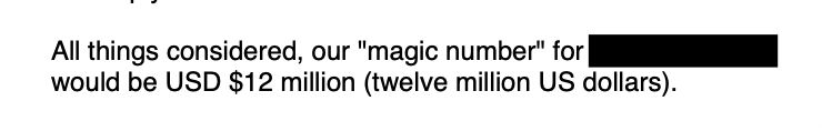 Screenshot from an email: “All things considered, our "magic number" for [REDACTED] would be USD $12 million (twelve million US dollars).”