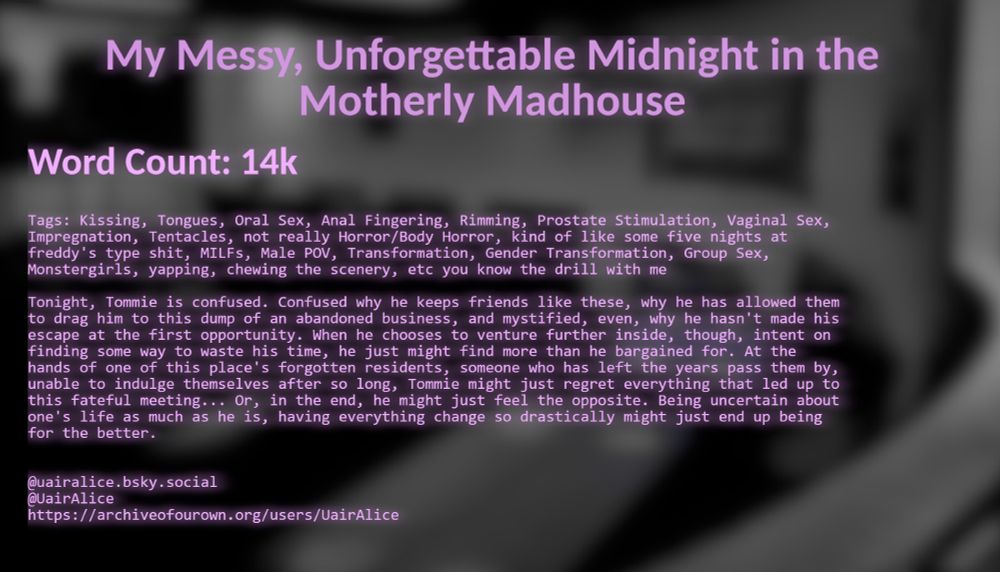 My Messy, Unforgettable Midnight in the Motherly Madhouse, by Uair Alice

Word Count: 14k

Tags: Kissing, Tongues, Oral Sex, Anal Fingering, Rimming, Prostate Stimulation, Vaginal Sex, Impregnation, Tentacles, not really Horror/Body Horror, kind of like some five nights at freddy's type shit, MILFs, Male POV, Transformation, Gender Transformation, Group Sex, Monstergirls, yapping, chewing the scenery, etc you know the drill with me

Tonight, Tommie is confused. Confused why he keeps friends like these, why he has allowed them to drag him to this dump of an abandoned business, and mystified, even, why he hasn't made his escape at the first opportunity. When he chooses to venture further inside, though, intent on finding some way to waste his time, he just might find more than he bargained for. At the hands of one of this place's forgotten residents, someone who has left the years pass them by, unable to indulge themselves after so long, Tommie might just regret everything that led up to this fateful meeting... Or, in the end, he might just feel the opposite. Being uncertain about one's life as much as he is, having everything change so drastically might just end up being for the better.
