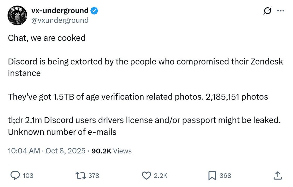 Twitter Post:

Chat, we are cooked
Discord is being extorted by the people who compromised their Zendesk instance
They've got 1.5TB of age verification related photos. 2,185,151 photos
tl;dr 2.1m Discord users drivers license and/or passport might be leaked.
Unknown number of e-mails