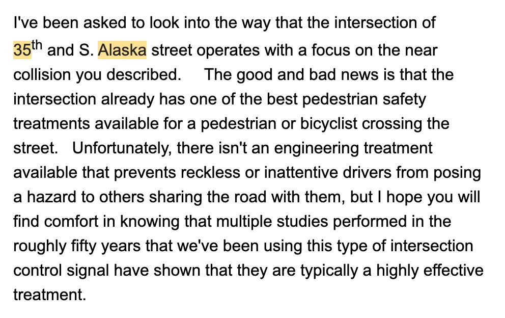 I've been asked to look into the way that the intersection of 35th and S. Alaska street operates with a focus on the near collision you described. The good and bad news is that the intersection already has one of the best pedestrian safety treatments available for a pedestrian or bicyclist crossing the street. Unfortunately, there isn't an engineering treatment available that prevents reckless or inattentive drivers from posing a hazard to others sharing the road with them, but I hope you will find comfort in knowing that multiple studies performed in the roughly fifty years that we've been using this type of intersection control signal have shown that they are typically a highly effective treatment.