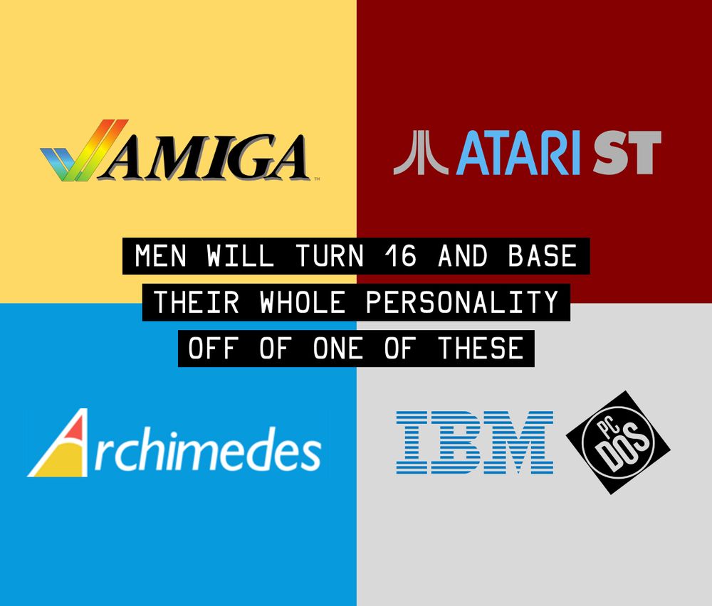 MEN WILL TURN 16 AND BASE AND BASE THEIR WHOLE PERSONALITY OFF OF ONE OF THESE. Amiga, Atari ST, Archimedes, IBM PC.