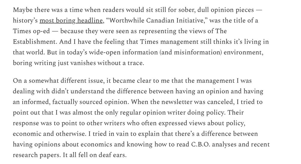 Krugman writes, "Maybe there was a time when readers would sit still for sober, dull opinion pieces — history's most boring headline, "Worthwhile Canadian Initiative," was the title of a Times op-ed — because they were seen as representing the views of The Establishment. And I have the feeling that Times management still thinks it's living in that world. But in today's wide-open information (and misinformation) environment, boring writing just vanishes without a trace.
On a somewhat different issue, it became clear to me that the management I was dealing with didn't understand the difference between having an opinion and having an informed, factually sourced opinion. When the newsletter was canceled, I tried to point out that I was almost the only regular opinion writer doing policy. Their response was to point to other writers who often expressed views about policy, economic and otherwise. I tried in vain to explain that there's a difference between having opinions about economics and knowing how to read C.B.O. analyses and recent research papers. It all fell on deaf ears."