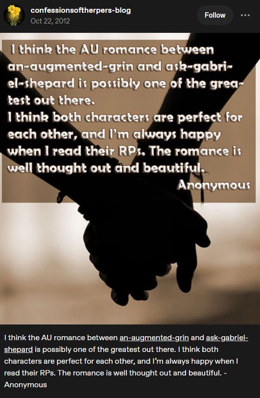 I think the AU romance between an-augmented-grin and ask-gabriel-shepard is possibly one of the greatest out there. I think both characters are perfect for each other, and I’m always happy when I read their RPs. The romance is well thought out and beautiful. -Anonymous