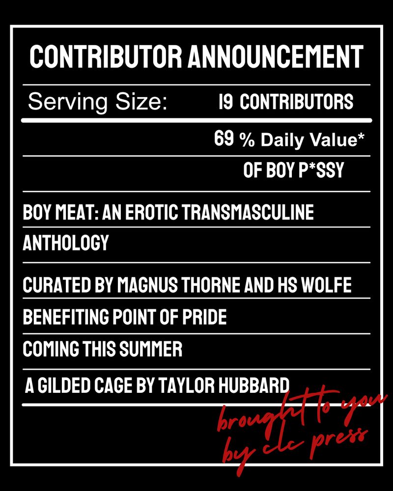 Graphic in the design of a nutrition label reading:
Contributor Announcement
Serving Size: 19 Contributors
69% Daily Value* of Boy P*ssy
Boy Meat: An Erotic Transmasculine Anthology

Curated by Magnus Thorne and HS Wolfe
Benefiting Point of Pride
Coming this Summer

A Gilded Cage by Taylor Hubbed

Brought to you by clc press