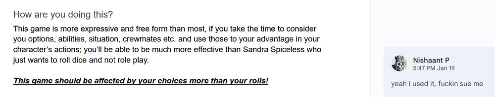 picture of text that reads:
How are you doing this?
This game is more expressive and free form than most, if you take the time to consider you options, abilities, situation, crew-mates etc. and use those to your advantage in your character’s actions; you’ll be able to be much more effective than Sandra Spice-less who just wants to roll dice and not role play.

then in bold, italics and underlined it says:
This game should be affected by your choices more than your rolls!

there is a google docs comment on a semicolon that says:
yeah I used it, fuckin sue me
