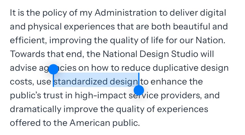It is the policy of my Administration to deliver digital and physical experiences that are both beautiful and efficient, improving the quality of life for our Nation.
Towards that end, the National Design Studio will advise agricies on how to reduce duplicative design costs, use standardized design to enhance the public's trust in high-impact service providers, and dramatically improve the quality of experiences offered to the American public.