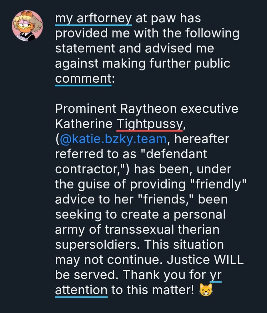 my arftorney at paw has provided me with the following statement and advised me against making further public comment:

Prominent Raytheon executive Katherine Tightpussy, (@katie.bzky.team, hereafter referred to as "defendant contractor,") has been, under the guise of providing "friendly" advice to her "friends," been seeking to create a personal army of transsexual therian supersoldiers. This situation may not continue. Justice WILL be served. Thank you for yr attention to this matter! 😸