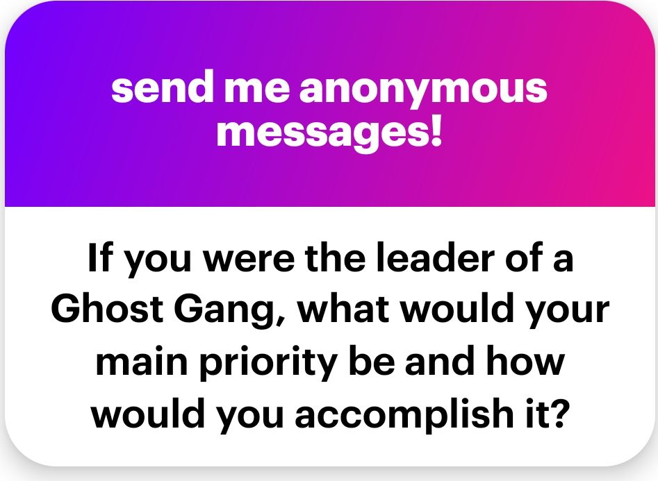 A NGL question that says "If you were the leader of a Ghost Gang, what would your main priority be and how would you accomplish it?"