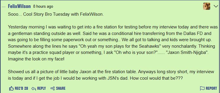 Sooo... Cool Story Bro Tuesday with FelixWilson.

Yesterday morning I was waiting to get into a fire station for testing before my interview today and there was a gentleman standing outside as well. Said he was a conditional hire transferring from the Dallas FD and was going to be filling some paperwork out or something.. We all got to talking and kids were brought up. Somewhere along the lines he says "Oh yeah my son plays for the Seahawks" very nonchalantly. Thinking maybe it's a practice squad player or something, I ask "Oh who is your son?"...... "Jaxon Smith-Njigba". Imagine the look on my face!

Showed us all a picture of little baby Jaxon at the fire station table. Anyways long story short, my interview is today and if I get the job I would be working with JSN's dad. How cool would that be???