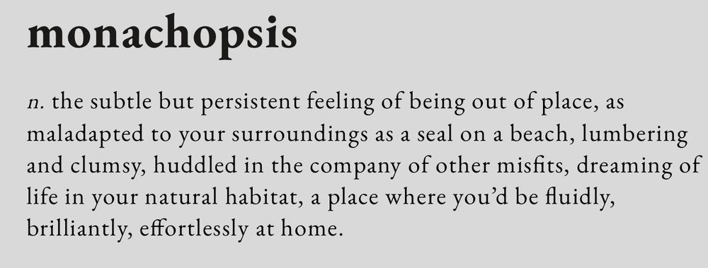 screenshot from www.thedictionaryofobscuresorrows.com that reads:

monachopsis

n. the subtle but persistent feeling of being out of place, as maladapted to your surroundings as a seal on a beach, lumbering and clumsy, huddled in the company of other misfits, dreaming of life in your natural habitat, a place where you’d be fluidly, brilliantly, effortlessly at home.