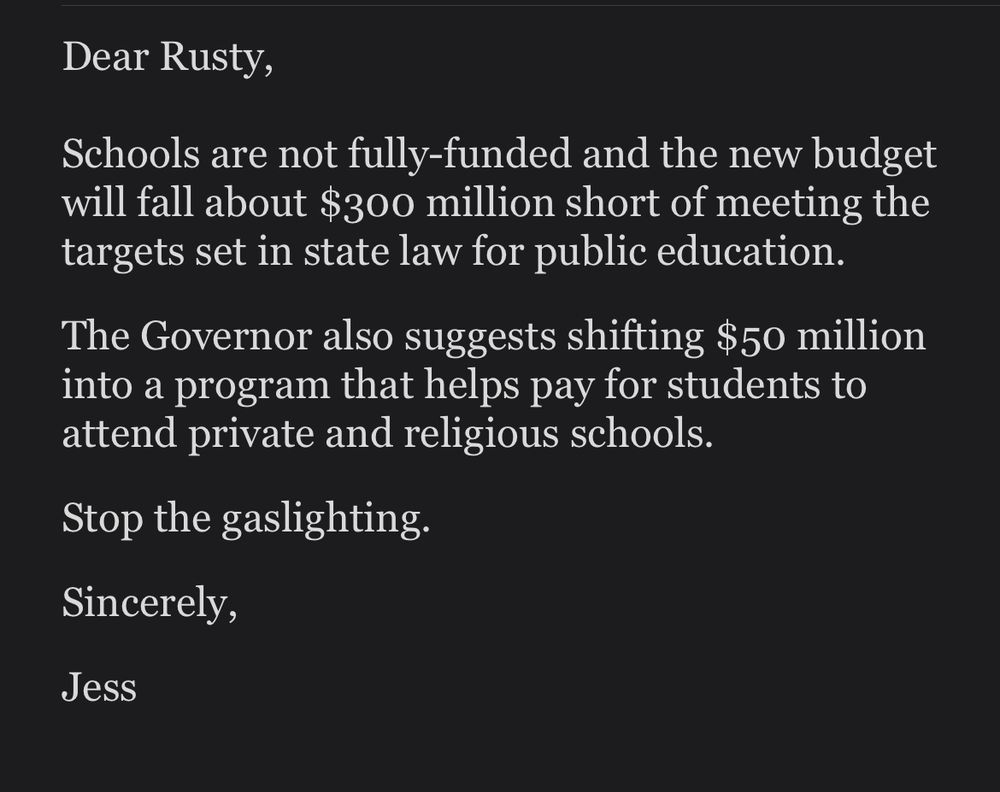 Dear Rusty, schools are not fully funded and the new budget will fall about 300 million short of being the target set in state law for public education. The governor also suggest shifting 50 million into a program that helps pay for students to attend private religious schools. Stop the gaslighting.