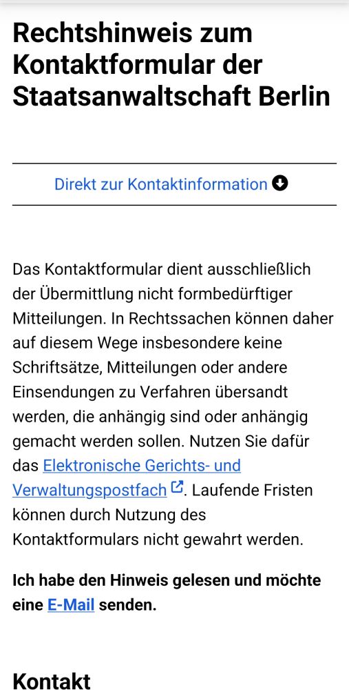 Rechtshinweis zum Kontaktformular der Staatsanwaltschaft Berlin

Direkt zur Kontaktinformation

Das Kontaktformular dient ausschließlich der Übermittlung nicht formbedürftiger Mitteilungen. In Rechtssachen können daher auf diesem Wege insbesondere keine Schriftsätze, Mitteilungen oder andere Einsendungen zu Verfahren übersandt werden, die anhängig sind oder anhängig gemacht werden sollen. Nutzen Sie dafür das Elektronische Gerichts- und Verwaltungspostfach. Laufende Fristen können durch Nutzung des Kontaktformulars nicht gewahrt werden.

Ich habe den Hinweis gelesen und möchte eine E-Mail senden.
