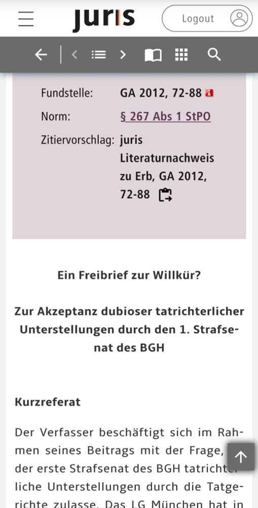 Screenshot aus der Datenbank "juris":

Fundstelle:	GA 2012, 72-88 Abkürzung Fundstelle
Norm:	§ 267 Abs 1 StPO
Zitiervorschlag:	juris Literaturnachweis zu Erb, GA 2012, 72-88

Ein Freibrief zur Willkür?

Zur Akzeptanz dubioser tatrichterlicher Unterstellungen durch den 1. Strafsenat des BGH