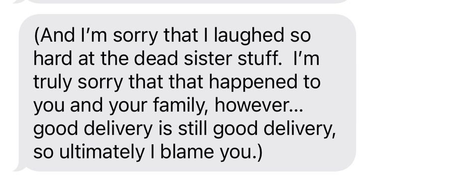 Screenshot of text message that says-

(And I'm sorry that I laughed so hard at the dead sister stuff. I'm truly sorry that that happened to you and your family, however... good delivery is still good delivery, so ultimately | blame you.)