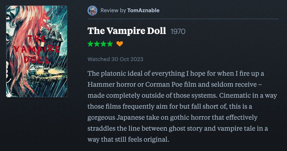 TomAznable's 4-star review of the film The Vampire Doll (1970) on Letterboxd:
The platonic ideal of everything I hope for when I fire up a Hammer horror or Corman Poe film and seldom receive – made completely outside of those systems. Cinematic in a way those films frequently aim for but fall short of, this is a gorgeous Japanese take on gothic horror that effectively straddles the line between ghost story and vampire tale in a way that still feels original.