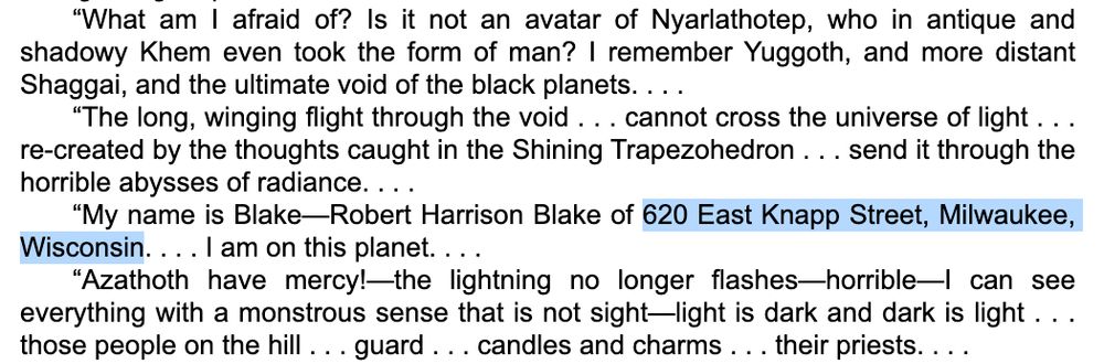 Excerpt from the last few paragraphs of "The Haunter of the Dark" by HP Lovecraft. The protagonist Robert Blake, an allusion to author Robert Bloch, declares his name and gives his address as 620 East Knapp St, Milwaukee, Wisconsin.