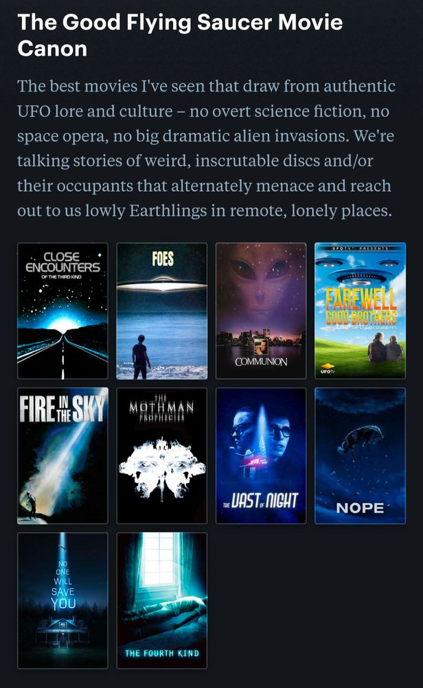 The Good Flying Saucer Movie Canon
The best movies I've seen that draw from authentic UFO lore and culture – no overt science fiction, no space opera, no big dramatic alien invasions. We're talking stories of weird, inscrutable discs and/or their occupants that alternately menace and reach out to us lowly Earthlings in remote, lonely places.