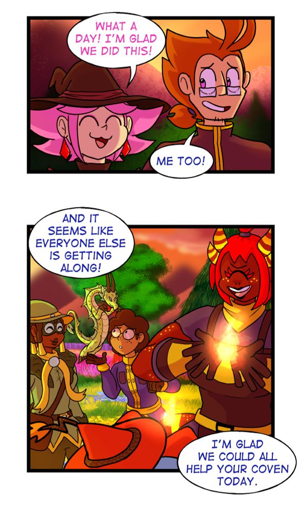 Panel 3: The frame zooms in to just Galem and Vivian.

Vivian smiles and says "What a day, I'm glad we did this!"

Galem smiles back and replies "Me too!"


Panel 4: The scene shows both Bree and Wyck in the foreground using magic to produce small flames that hover between their hands. Wyck's back is to the camera, but Bree is visible from the front in this scene and she has a big smile on her face.

Meanwhile Kaz and Mar are in the background. Kaz's Dragon Familiar, Celdrann, is hovering over Mar's hand and looking down at him. Mar seems to be looking at Celdrann with keen academic interest. Kaz is smiling.

Galem is voicing over this scene of friendly interactions from off panel and says "and it seems like everyone else is getting along! I'm glad we could all help your coven today.
