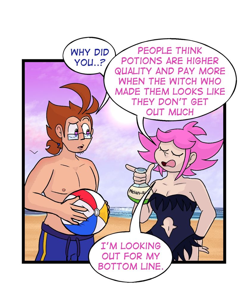 Panel 4:

Galem looks confused and asks "Why did you...?"

Vivian cuts him off and replies: "People think potions are higher quality and pay more when the witch who made them looks like they don't get out much. I'm looking out for my bottom line."
