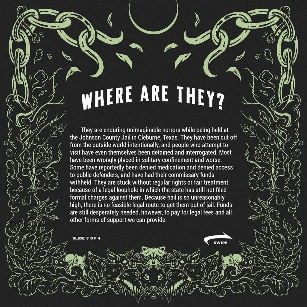 Where are they
They are enduring unimaginable horrors while being held at the Johnson County Jail in Cleburne, Texas. They have been cut off from the outside world intentionally, and people who attempt to visit have even themselves been detained and interrogated. Most have been wrongly placed in solitary confinement and worse. Because bail is so unreasonably high, there is no way for us to bail them out. Funds are still desperately needed, however, to pay for legal fees and all other forms of support we can provide. 