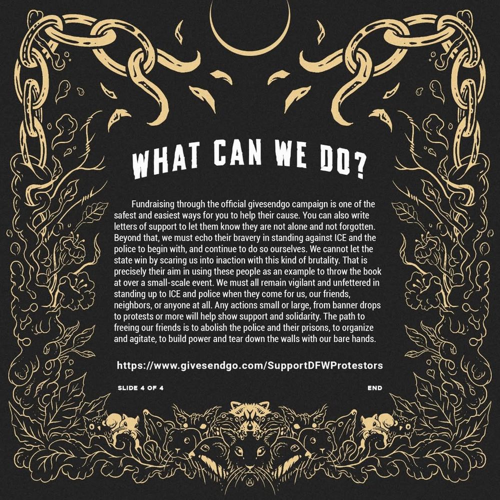 What can we do 
Fundraising through the official givesendgo (link in bio) is one of the most direct ways to help their cause. You can also write letters of support (details @dfwsupportcommittee ). Beyond that, we must echo their bravery in standing against ICE and the police to begin with, and continue to do so ourselves. Any actions small or large, from banner drops to protests or more will help show support and solidarity. The path to freeing our friends is to abolish the police and their prisons, to organize and agitate, to build power and tear down the walls with our bare hands.
