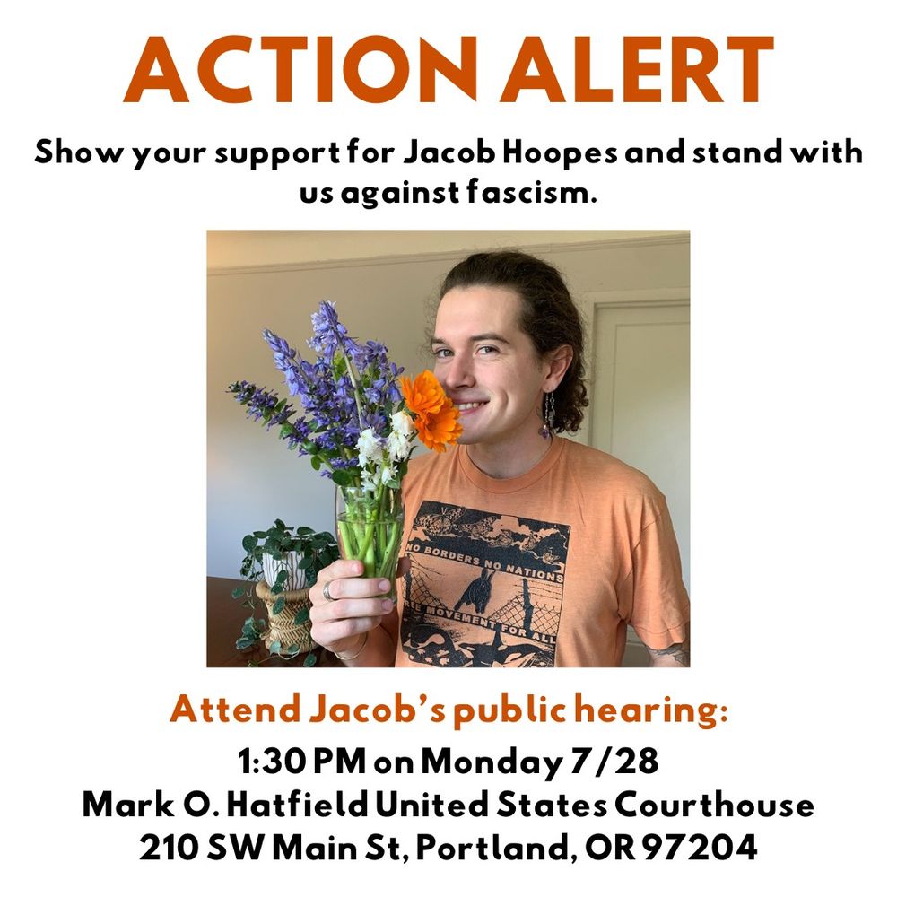 Action ALert

Show your support for Jacob Hoopes and Stand with us Against Fascism 

Attend Jacob's public Hearing: 
1:30pm on Monday 7/28
Mark O. Hatfield United States Courthouse 
210 SW Main St, Portland, Or 97204 

A graphic shows Jacob smiling and holding a vase with flowers 