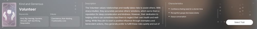 Volunteer: 

Keywords: kind, generous, big-hearted, sociable, altruistic, self-sacrificing, responsible

Values: Coexistence, Rule-Abiding, Traditionalist, Love

Description: The Volunteer values relationships and readily takes risks to assist others. With sharp intuition, they accurately perceive others' emotions, which earns them a reputation for deep consideration and kindness. However, their dedication to helping others can sometimes lead them to neglect their own health and well-being. While they aim to exert a positive influence through exemplary and benevolent actions, they generally prefer to fulfill these roles quietly and out sight.

Characteristics:
- Confidence feelings lasts for a shorter time
- Recognition gauge decreases slowly
- Enjoys conversation