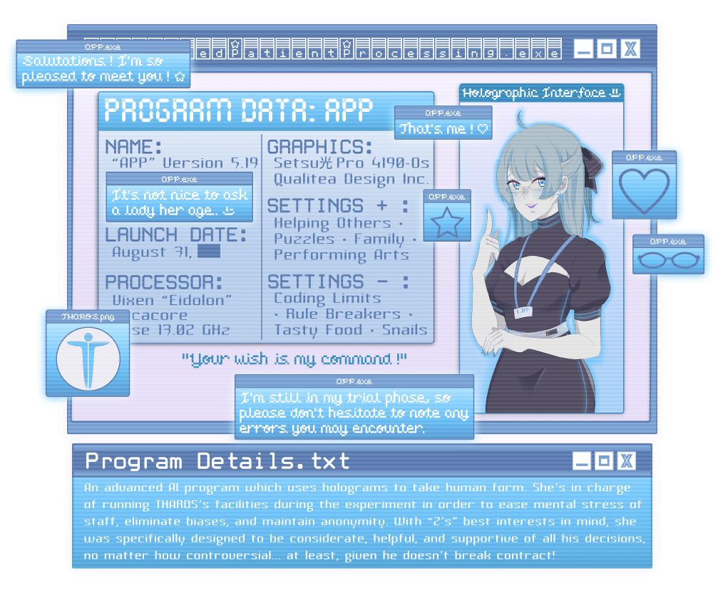 Character Profile for “APP” (Automated Patient Processing Program):
Name: “APP” Version 5.19
“It’s not nice to ask a lady her age ;)”
Launch Date: August 31, [Redacted]
Processor: Vixen “Eidolon” […]cacore […]se 13.02 GHz
Graphics: Setsu (kanji for light) Pro 4190-0s
Qualitea Design Inc.
Settings +: Helping Others, Puzzles, Family, Performing Arts
Settings -: Coding Limits, Rule Breakers, Tasty Food

“Your wish is my command!”

Program Details: An advanced AI program who uses holograms to take human form. She’s in charge of running THAROS’s facilities during the experiment in order to ease mental stress of staff, eliminate biases, and maintain anonymity. With “Z’s” best interests in mind, she was specifically designed to be considerate, helpful, and supportive of all his decisions, no matter how controversial… at least, given he doesn’t break contract!

App Commentary: Salutations! I’m so pleased to meet you!
That’s me!
I’m still in my trial phase, so please don’t hesitate any errors you may encounter.