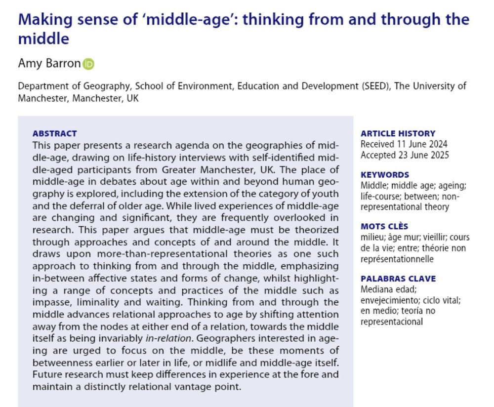 ABSTRACT of paper
This paper presents a research agenda on the geographies of middle-age, drawing on life-history interviews with self-identified middle-aged participants from Greater Manchester, UK. The place of middle-age in debates about age within and beyond human geography is explored, including the extension of the category of youth and the deferral of older age. While lived experiences of middle-age are changing and significant, they are frequently overlooked in research. This paper argues that middle-age must be theorized through approaches and concepts of and around the middle. It draws upon more-than-representational theories as one such approach to thinking from and through the middle, emphasizing in-between affective states and forms of change, whilst highlighting a range of concepts and practices of the middle such as impasse, liminality and waiting. Thinking from and through the middle advances relational approaches to age by shifting attention away from the nodes at either end of a relation, towards the middle itself as being invariably in-relation. Geographers interested in ageing are urged to focus on the middle, be these moments of betweenness earlier or later in life, or midlife and middle-age itself. Future research must keep differences in experience at the fore and maintain a distinctly relational vantage point.