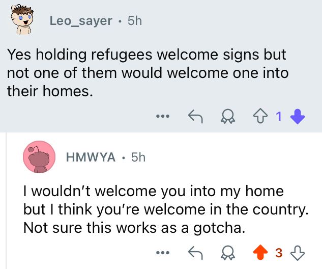 Reddit user Leo_sayer: Yes holding refugees welcome signs but not one of them would welcome one into their homes.

Me: I wouldn't welcome you into my home but I think you're welcome in the country.
Not sure this works as a gotcha.