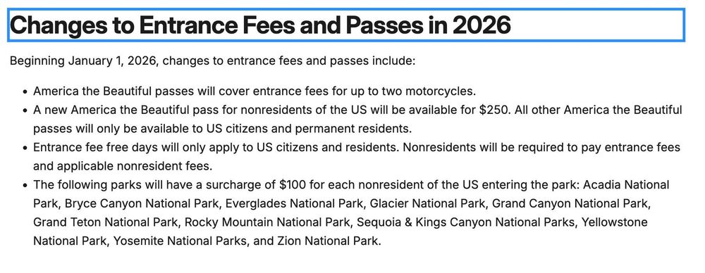 Changes to Entrance Fees and Passes in 2026
Beginning January 1, 2026, changes to entrance fees and passes include:

+ America the Beautiful passes will cover entrance fees for up to two motorcycles.

« A new America the Beautiful pass for nonresidents of the US will be available for $250. All other America the Beautiful
passes will only be available to US citizens and permanent residents.

+ Entrance fee free days will only apply to US citizens and residents. Nonresidents will be required to pay entrance fees
and applicable nonresident fees.

o The following parks will have a surcharge of $100 for each nonresident of the US entering the park: Acadia National
Park, Bryce Canyon National Park, Everglades National Park, Glacier National Park, Grand Canyon National Park,
Grand Teton National Park, Rocky Mountain National Park, Sequoia & Kings Canyon National Parks, Yellowstone
National Park, Yosemite National Parks, and Zion National Park.
