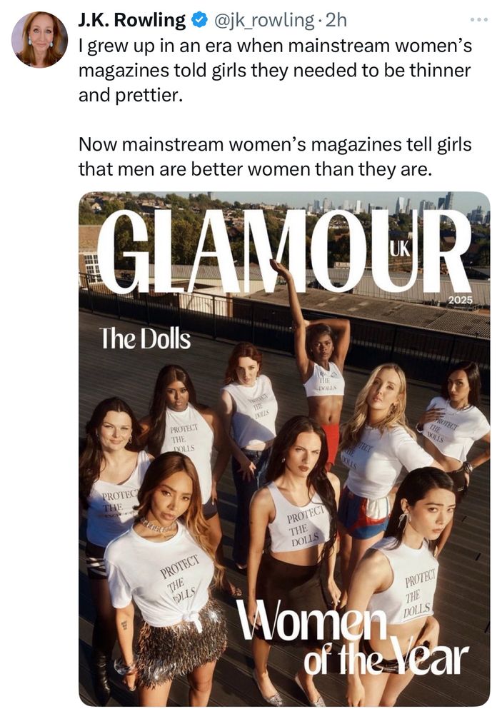 Print de tweet de JK Rowling postando a capa da Glamour UK com mulheres trans usando a camiseta “Protect the dolls” e o título: The Dolls - Women of the year

A rata escreveu: I grew up in an era when mainstream women's magazines told girls they needed to be thinner and prettier.
Now mainstream women's magazines tell girls that men are better women than they are. (Eu cresci em uma era que as revistas diziam que mulheres precisavam ser mais magras e bonitas. Agora elas dizem que homens são mulheres melhores do que elas)