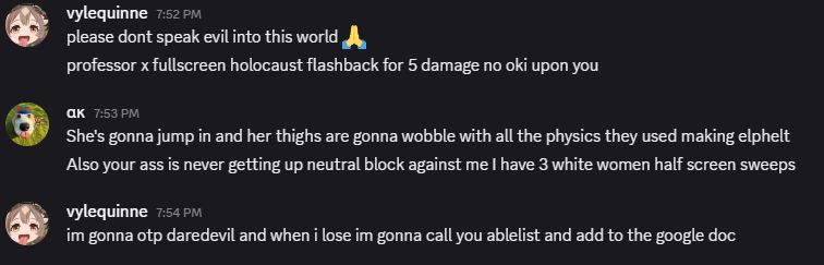 Discord screenshot reading: 

Vylequinne: please dont speak evil into this world
professor x fullscreen holocaust flashback for 5 damage no oki upon you

alphakasalobo: she's gonna jump in and her thighs are gonna wobble with all the physics they used making elphelt
also your ass is never getting up neutral block against me i have 3 white women half screen sweeps

Q: im gonna otp daredevil and when i lose im gonna call you ableist and add to the google doc