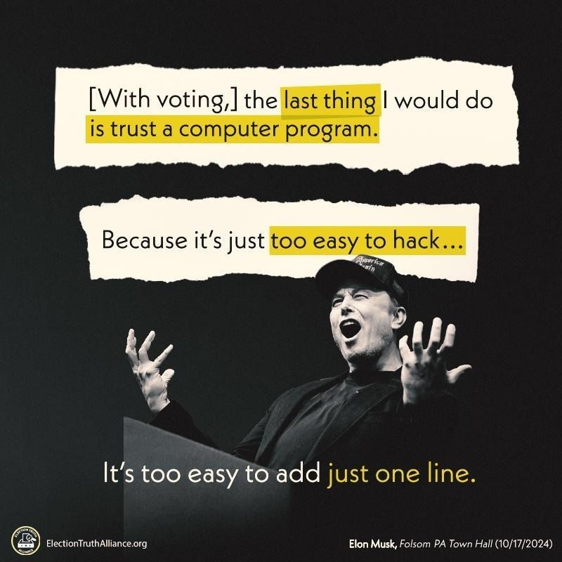 "[With voting,] the last thing I would do is trust a computer program. 

Because its just too easy to hack... 

It's too easy to add just one line." 
- Elon Musk, Folsom PA Town Hall, 10/17/2024