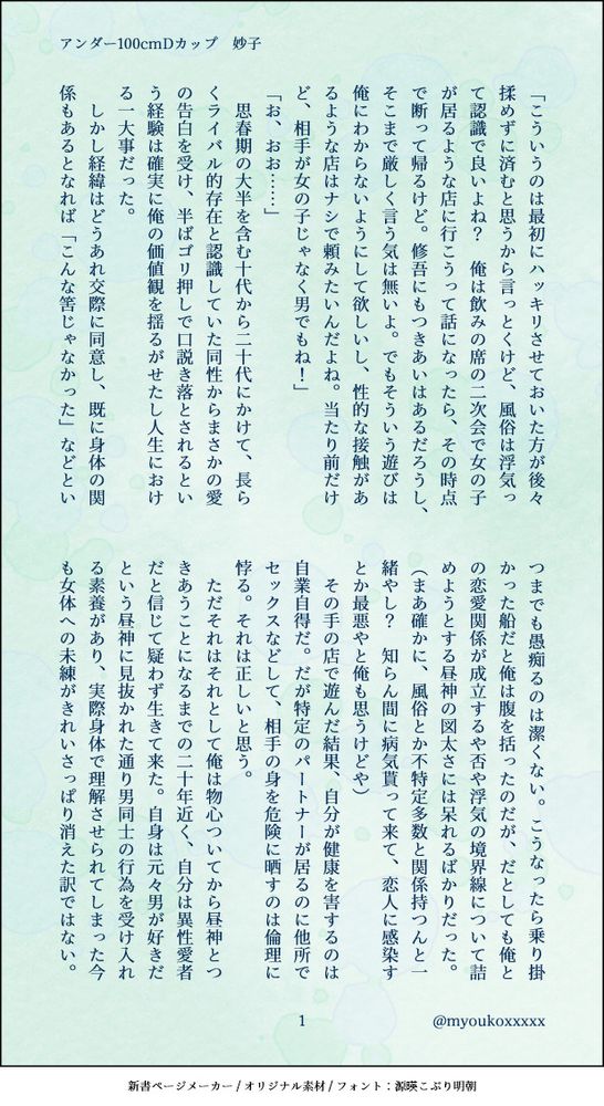 「こういうのは最初にハッキリさせておいた方が後々揉めずに済むと思うから言っとくけど、風俗は浮気って認識で良いよね？　俺は飲みの席の二次会で女の子が居るような店に行こうって話になったら、その時点で断って帰るけど。修吾にもつきあいはあるだろうし、そこまで厳しく言う気は無いよ。でもそういう遊びは俺にわからないようにして欲しいし、性的な接触があるような店はナシで頼みたいんだよね。当たり前だけど、相手が女の子じゃなく男でもね！」
「お、おお……」
　思春期の大半を含む十代から二十代にかけて、長らくライバル的存在と認識していた同性からまさかの愛の告白を受け、半ばゴリ押しで口説き落とされるという経験は確実に俺の価値観を揺るがせたし人生における一大事だった。
　しかし経緯はどうあれ交際に同意し、既に身体の関係もあるとなれば「こんな筈じゃなかった」などといつまでも愚痴るのは潔くない。こうなったら乗り掛かった船だと俺は腹を括ったのだが、だとしても俺との恋愛関係が成立するや否や浮気の境界線について詰めようとする昼神の図太さには呆れるばかりだった。
（まあ確かに、風俗とか不特定多数と関係持つんと一緒やし？　知らん間に病気貰って来て、恋人に感染すとか最悪やと俺も思うけどや）
　その手の店で遊んだ結果、自分が健康を害するのは自業自得だ。だが特定のパートナーが居るのに他所でセックスなどして、相手の身を危険に晒すのは倫理に悖る。それは正しいと思う。
　ただそれはそれとして俺は物心ついてから昼神とつきあうことになるまでの二十年近く、自分は異性愛者だと信じて疑わず生きて来た。自身は元々男が好きだという昼神に見抜かれた通り男同士の行為を受け入れる素養があり、実際身体で理解させられてしまった今も女体への未練がきれいさっぱり消えた訳ではない。
