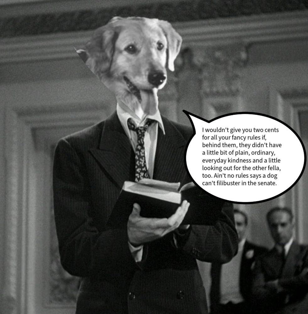 Still from the movie Mr. mythical to Washington with Jimmy Smith’s head replaced by the head of the dog buddy from the movie air Bud all rendered in black-and-white a quote balloon merges the two quotes I wouldn’t give you two cents for all your fancy rules behind them they didn’t have a little bit of plain ordinary every day Kindness And a little looking out for the other fella too ain’t no rule that the dog can’t fill Buster in the Senate.”