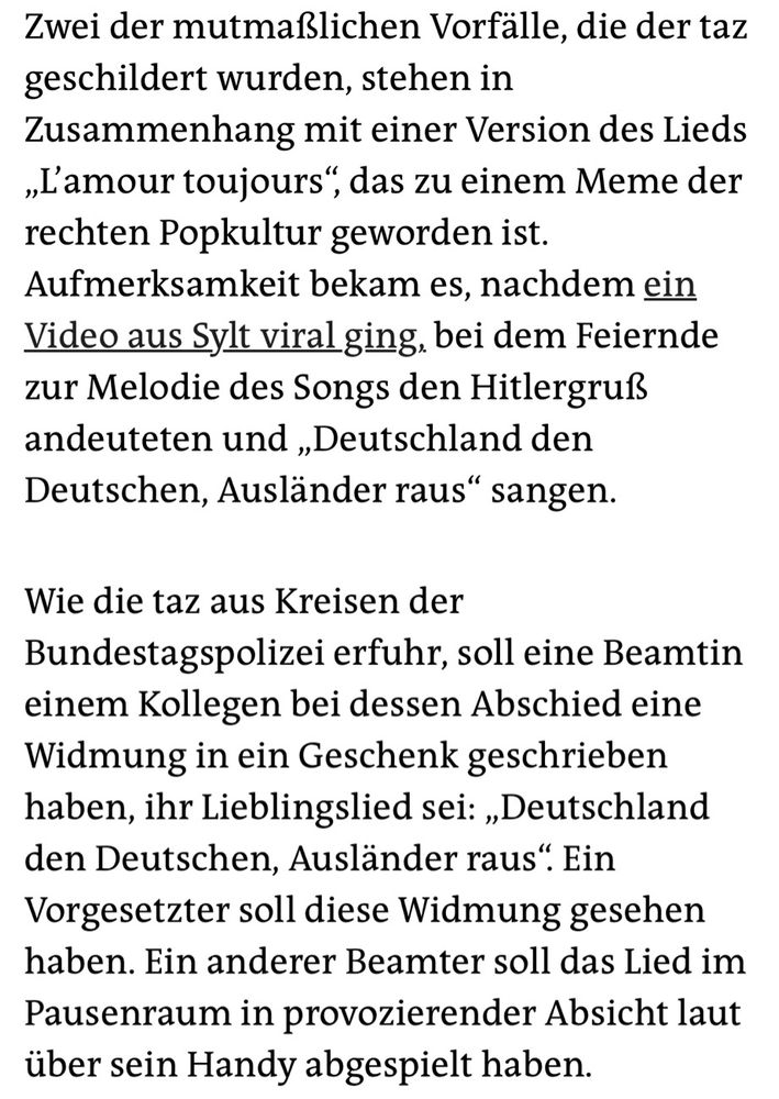Zwei der mutmaßlichen Vorfälle, die der taz geschildert wurden, stehen in Zusammenhang mit einer Version des Lieds „L'amour toujours", das zu einem Meme der rechten Popkultur geworden ist.
Aufmerksamkeit bekam es, nachdem ein Video aus Sylt viral ging, bei dem Feiernde zur Melodie des Songs den Hitlergruß andeuteten und „Deutschland den Deutschen, Ausländer raus" sangen.
Wie die taz aus Kreisen der Bundestagspolizei erfuhr, soll eine Beamtin einem Kollegen bei dessen Abschied eine Widmung in ein Geschenk geschrieben haben, ihr Lieblingslied sei: „Deutschland den Deutschen, Ausländer raus". Ein Vorgesetzter soll diese Widmung gesehen haben. Ein anderer Beamter soll das Lied im Pausenraum in provozierender Absicht laut über sein Handy abgespielt haben.