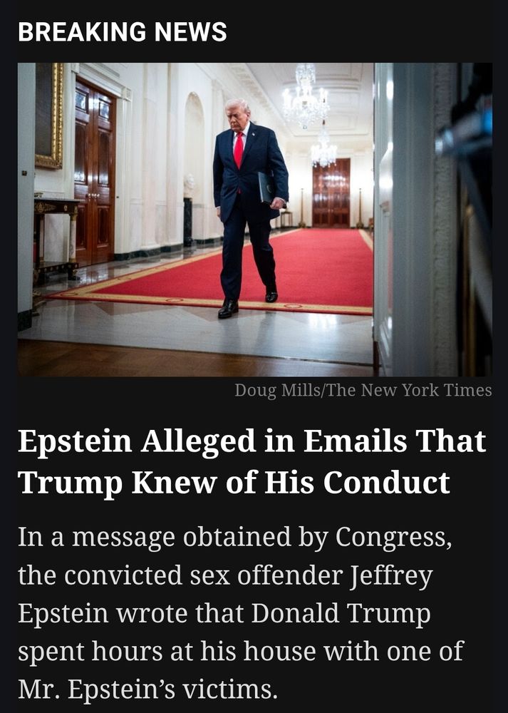 NYT: "Epstein Alleged in Emails That Trump Knew of His conduct – In a message obtained by Congress, the convicted sex offender Jeffrey Epstein wrote that Donald J. Trump spent hours at his house with one of Mr. Epstein’s victims."

https://www.nytimes.com/2025/11/12/us/politics/trump-epstein-emails.html