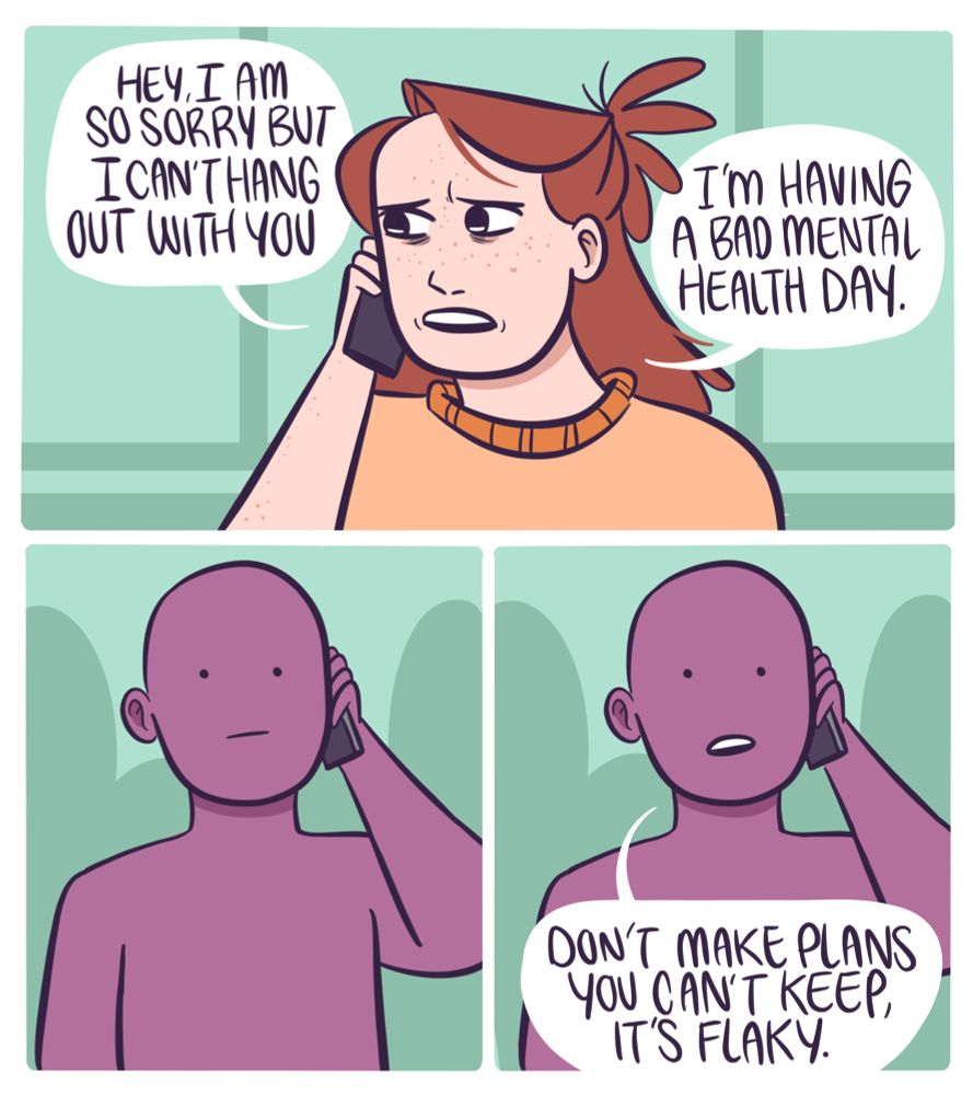 Meg calls up a friend, “hey, I am so sorry but I can’t hang with out with you. I’m having a bad mental health day.”
With a blank face they say, “don’t make plans you can’t keep. It’s flaky.”