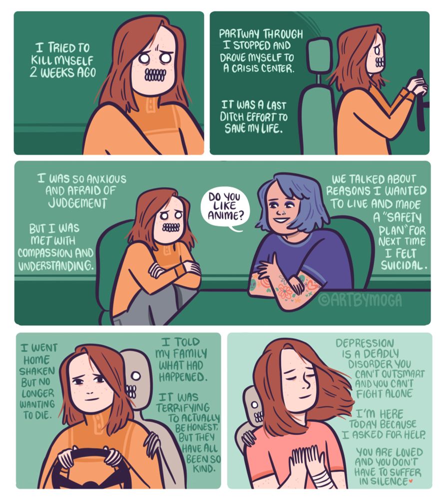 I tried to kill myself two weeks ago. I stopped and drove myself to a crisis center. It was a latch ditch effort to save my life. I was so anxious and afraid of judgement. But I was met with compassion and understanding. (We see Meg sitting next to a person with cool ass tattoos and blue hair) “do you like anime?” They say. I continue: we talked about reasons I wanted to live and made a “safety plan” for next time I felt suicidal. I went home shaken but no longer wanting to die. I was told my family what happened. I was terrified to actually be honest but they have all been so kind. Depression is a deadly disorder you can’t outsmart and you can’t fight alone. I am here today because I asked for help. You are loved and don’t have to suffer in silence. 

