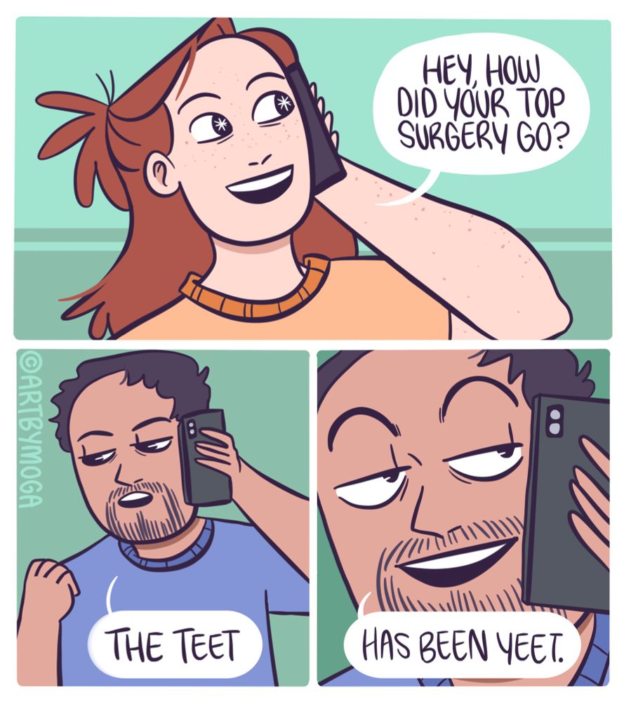 Meg is on the phone with a friend. She says, “hey how did your top surgery go?”. Her friend smiles, he replied, “the teet has been yeet.”