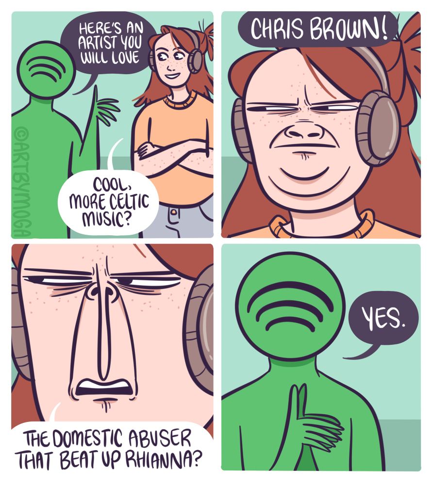 Spotify says, “here’s an artist you’ll love” Meg says, “cool more Celtic music?”. Spotify says, “Chris Brown!” And Meg’s face scrunches in distaste. “The domestic abuser who beat up Rhianna?” She says. “YES.” Replies spotify.