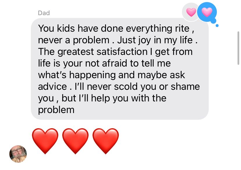 Dad:
You kids have done everything rite, never a problem. Just joy in my life.
The greatest satisfaction I get from life is your not afraid to tell me what's happening and maybe ask advice. I'll never scold you or shame you, but I'll help you with the problem