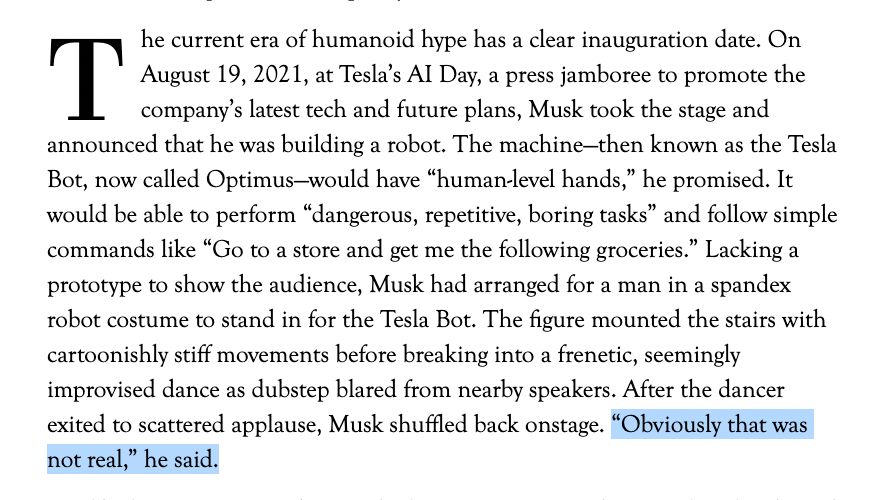 Excerpt from the linked article:

The current era of humanoid hype has a clear inauguration date. On August 19, 2021, at Tesla’s AI Day, a press jamboree to promote the company’s latest tech and future plans, Musk took the stage and announced that he was building a robot. The machine—then known as the Tesla Bot, now called Optimus—would have “human-level hands,” he promised. It would be able to perform “dangerous, repetitive, boring tasks” and follow simple commands like “Go to a store and get me the following groceries.” Lacking a prototype to show the audience, Musk had arranged for a man in a spandex robot costume to stand in for the Tesla Bot. The figure mounted the stairs with cartoonishly stiff movements before breaking into a frenetic, seemingly improvised dance as dubstep blared from nearby speakers. After the dancer exited to scattered applause, Musk shuffled back onstage. “Obviously that was not real,” he said.

[the final sentence, "Obviously that was not real", has been highlighted in the screenshot]