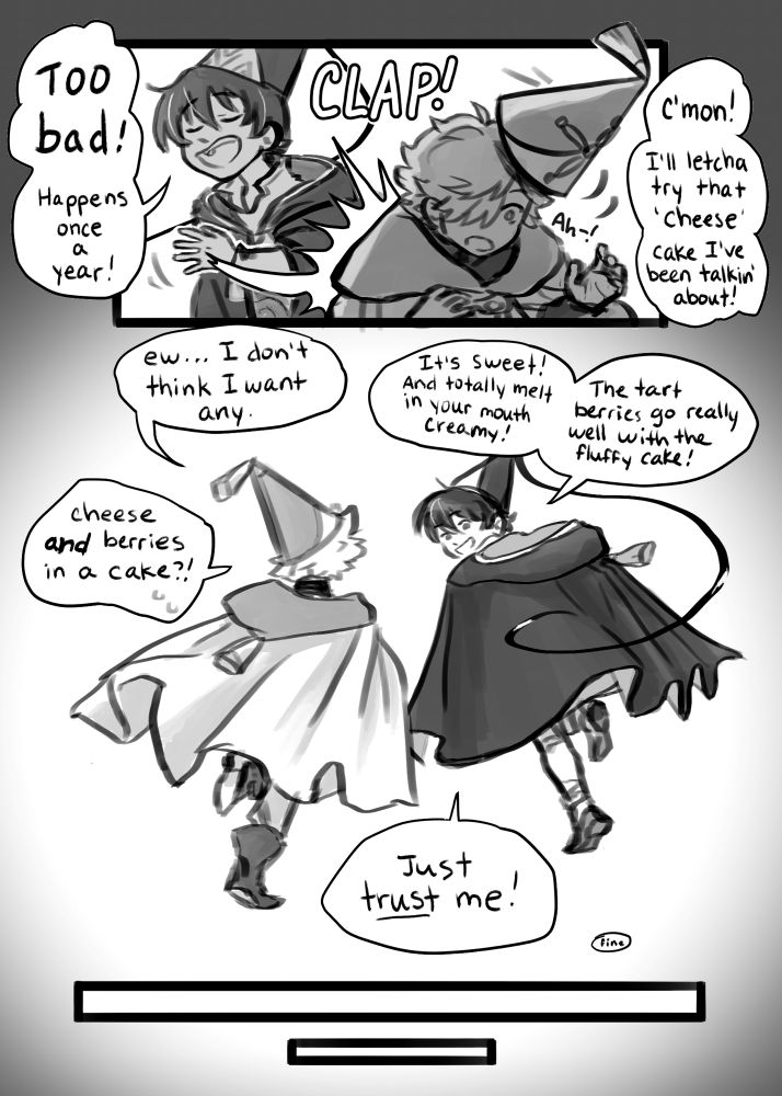 Olly slaps Qifrey hard on the back, causing him to double over as he nearly drops his hat.
“Too bad! Happens once a year! C’mon! I’ll letcha try that ‘cheese’ cake I’ve been talkin’ about!”
They both begin to run off together.
“Ew…I don’t think I want any.”
Olly is smiling back at Qifrey as he responds. “It’s sweet! And totally melt in your mouth creamy! The tart berries go really well with the fluffy cake!”
“Cheese and berries in a cake?!”
“Just trust me!”
“Fine.”
The scene fades out.
