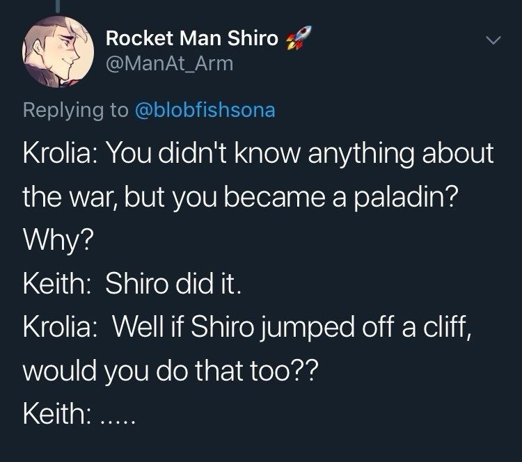 A twitter screenshot that reads:
Rocket Man Shiro
@ManAt_Arm
Krolia: You didn't know anything about the war, but you became a paladin?
Why?
Keith: Shiro did it.
Krolia: Well if Shiro jumped off a cliff, would you do that too??
Keith: .....